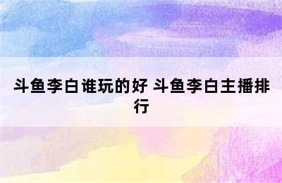 斗鱼李白谁玩的好 斗鱼李白主播排行